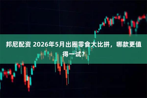 邦尼配资 2026年5月出圈零食大比拼，哪款更值得一试？